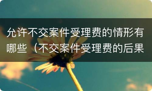允许不交案件受理费的情形有哪些（不交案件受理费的后果）