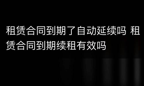 租赁合同到期了自动延续吗 租赁合同到期续租有效吗