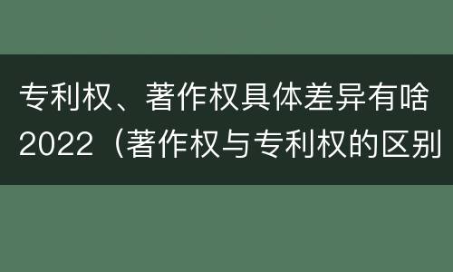 专利权、著作权具体差异有啥2022（著作权与专利权的区别）