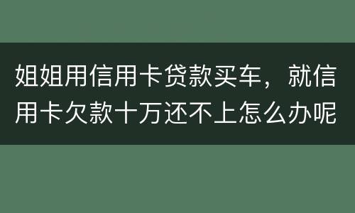 姐姐用信用卡贷款买车，就信用卡欠款十万还不上怎么办呢
