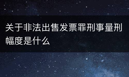 关于非法出售发票罪刑事量刑幅度是什么
