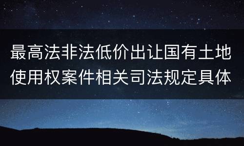 最高法非法低价出让国有土地使用权案件相关司法规定具体是什么重要内容