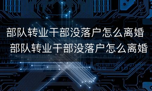 部队转业干部没落户怎么离婚 部队转业干部没落户怎么离婚呢