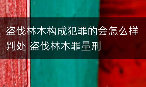 盗伐林木构成犯罪的会怎么样判处 盗伐林木罪量刑