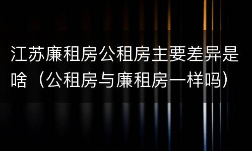 江苏廉租房公租房主要差异是啥（公租房与廉租房一样吗）