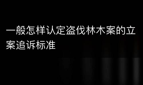 一般怎样认定盗伐林木案的立案追诉标准