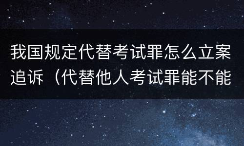 我国规定代替考试罪怎么立案追诉（代替他人考试罪能不能不起诉）