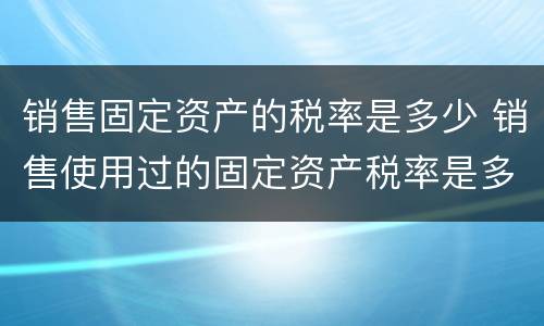 销售固定资产的税率是多少 销售使用过的固定资产税率是多少合适