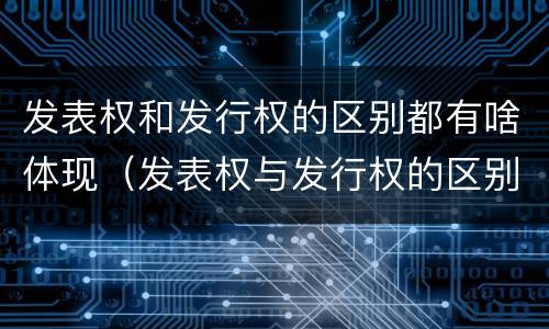 发表权和发行权的区别都有啥体现（发表权与发行权的区别）
