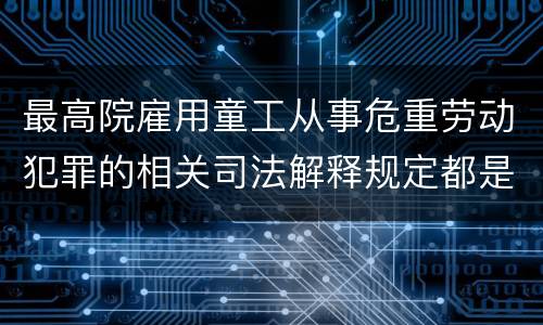 最高院雇用童工从事危重劳动犯罪的相关司法解释规定都是什么