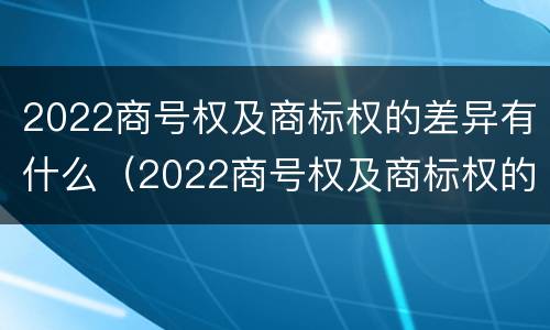 2022商号权及商标权的差异有什么（2022商号权及商标权的差异有什么意义）