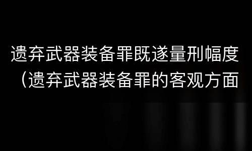遗弃武器装备罪既遂量刑幅度（遗弃武器装备罪的客观方面表现为）