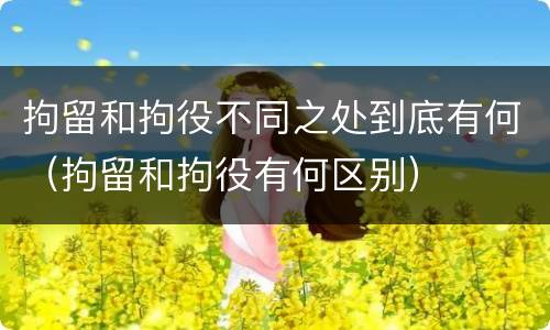 拘留和拘役不同之处到底有何（拘留和拘役有何区别）
