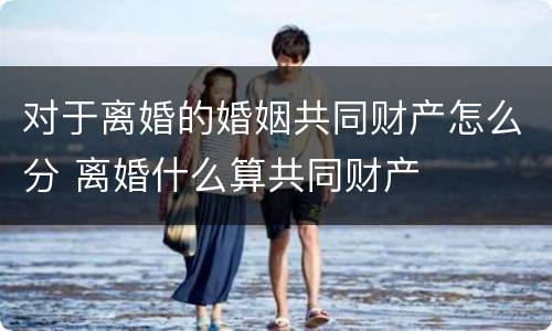 对于离婚的婚姻共同财产怎么分 离婚什么算共同财产
