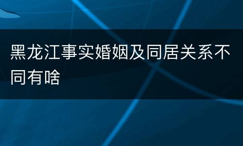 黑龙江事实婚姻及同居关系不同有啥