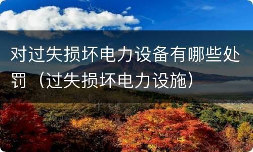 对过失损坏电力设备有哪些处罚（过失损坏电力设施）