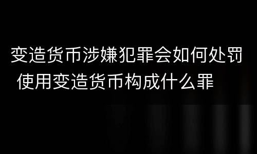 变造货币涉嫌犯罪会如何处罚 使用变造货币构成什么罪