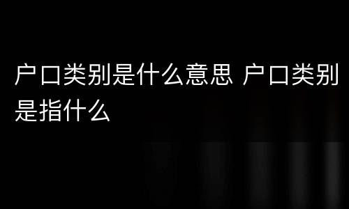 户口类别是什么意思 户口类别是指什么