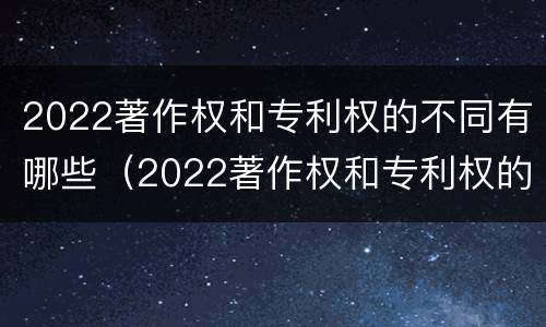 2022著作权和专利权的不同有哪些（2022著作权和专利权的不同有哪些呢）