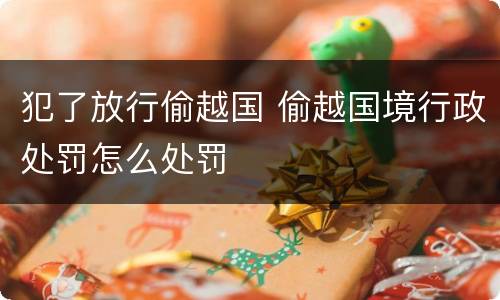 犯了放行偷越国 偷越国境行政处罚怎么处罚