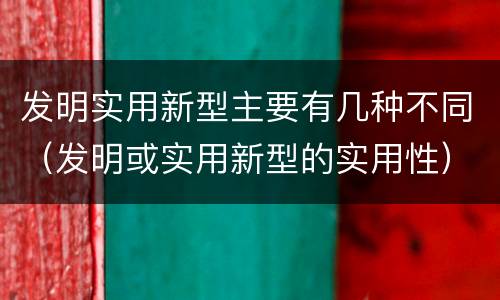 发明实用新型主要有几种不同（发明或实用新型的实用性）