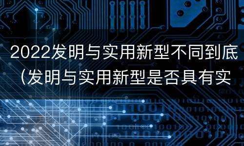 2022发明与实用新型不同到底（发明与实用新型是否具有实用性）