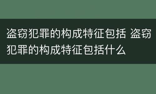 盗窃犯罪的构成特征包括 盗窃犯罪的构成特征包括什么