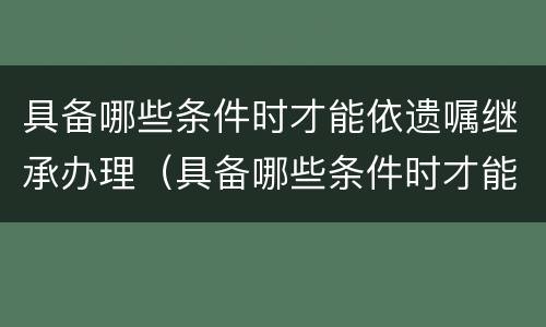 具备哪些条件时才能依遗嘱继承办理（具备哪些条件时才能依遗嘱继承办理房产）