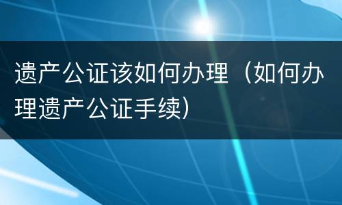 遗产公证该如何办理（如何办理遗产公证手续）