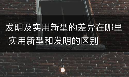 发明及实用新型的差异在哪里 实用新型和发明的区别