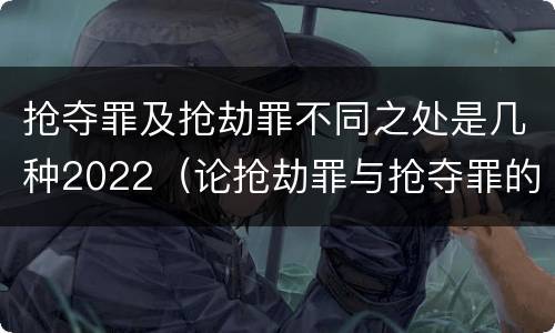 抢夺罪及抢劫罪不同之处是几种2022（论抢劫罪与抢夺罪的界限）
