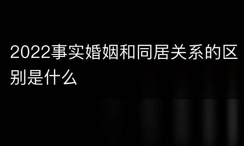 2022事实婚姻和同居关系的区别是什么