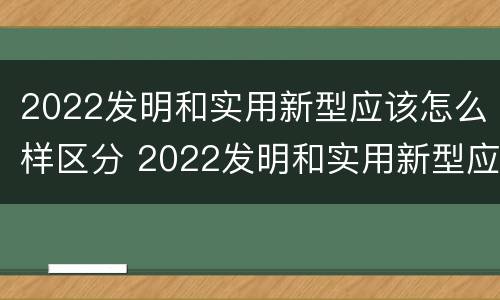 2022发明和实用新型应该怎么样区分 2022发明和实用新型应该怎么样区分呢