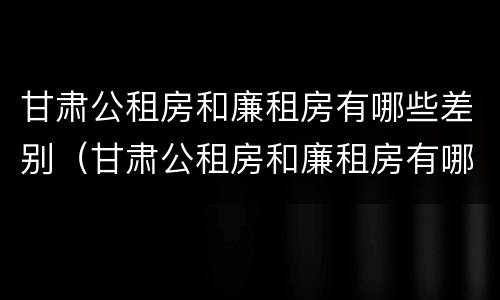 甘肃公租房和廉租房有哪些差别（甘肃公租房和廉租房有哪些差别大）