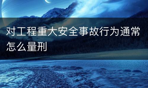 对工程重大安全事故行为通常怎么量刑