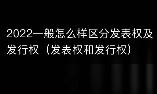 2022一般怎么样区分发表权及发行权（发表权和发行权）