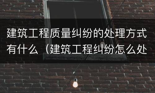 建筑工程质量纠纷的处理方式有什么（建筑工程纠纷怎么处理）