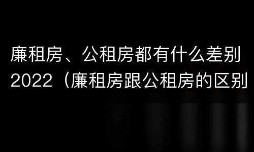 廉租房、公租房都有什么差别2022（廉租房跟公租房的区别）