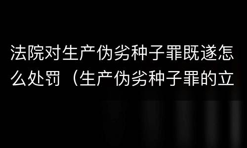 法院对生产伪劣种子罪既遂怎么处罚（生产伪劣种子罪的立案标准）
