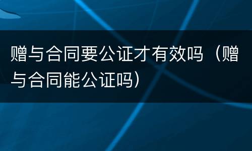 赠与合同要公证才有效吗（赠与合同能公证吗）