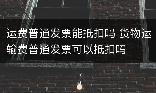 运费普通发票能抵扣吗 货物运输费普通发票可以抵扣吗