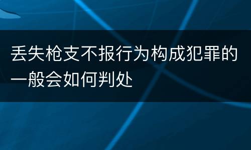 丢失枪支不报行为构成犯罪的一般会如何判处