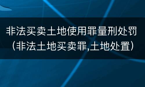 非法买卖土地使用罪量刑处罚（非法土地买卖罪,土地处置）