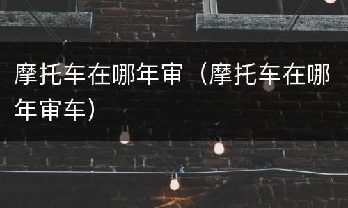 摩托车在哪年审（摩托车在哪年审车）
