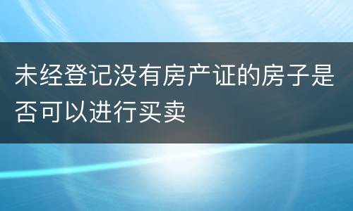 未经登记没有房产证的房子是否可以进行买卖