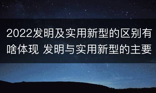 2022发明及实用新型的区别有啥体现 发明与实用新型的主要区别