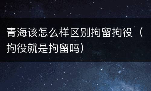青海该怎么样区别拘留拘役（拘役就是拘留吗）