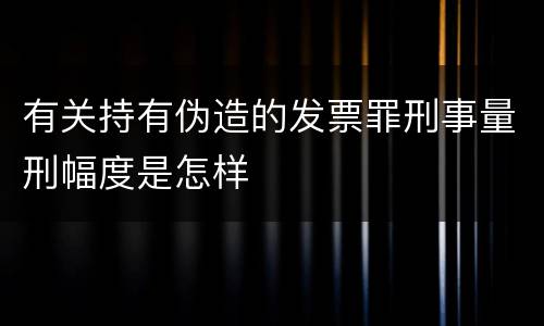 有关持有伪造的发票罪刑事量刑幅度是怎样