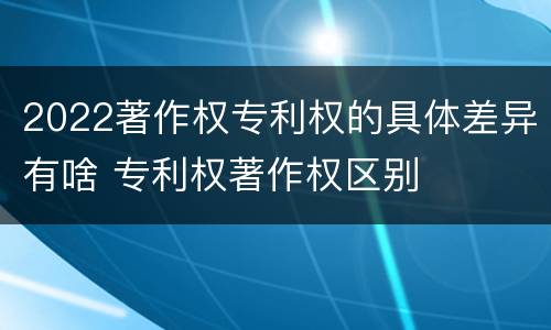 2022著作权专利权的具体差异有啥 专利权著作权区别