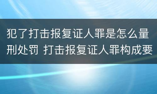 犯了打击报复证人罪是怎么量刑处罚 打击报复证人罪构成要件